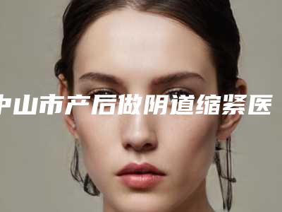 中山市产后做阴道缩紧医生在榜名单前10强榜名单自查-朱斯平整形医生收费贵不贵