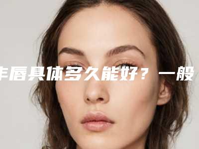 丰唇具体多久能好?一般多少天才可以恢复正常?