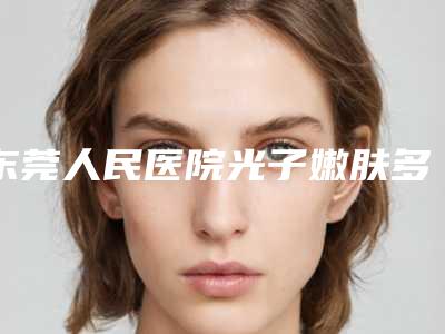 东莞人民医院光子嫩肤多少钱?价格表分享、专业医生推荐,干货满满!