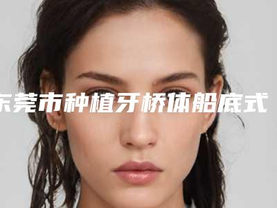 东莞市种植牙桥体船底式收费标准人气2025新编一览-东莞市种植牙桥体船底式价格