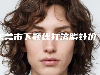 东莞市下颚线打溶脂针价格表(费用)升级(下颚线打溶脂针均价为:6758元)