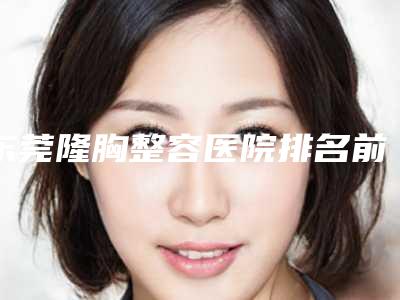 东莞隆胸整容医院排名前三(东莞隆胸整容医院排名前三名)