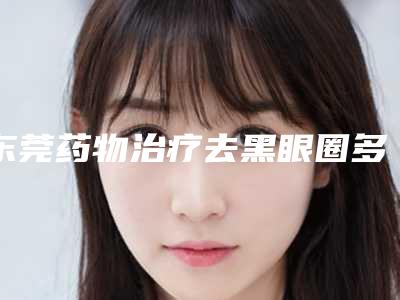 东莞药物治疗去黑眼圈多少钱是多少(2025年09月药物治疗去黑眼圈均价为:4512元)