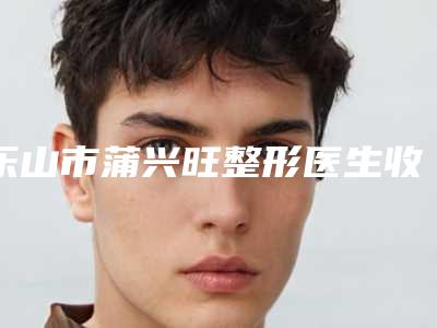 乐山市蒲兴旺整形医生收费明细优惠活动价一览