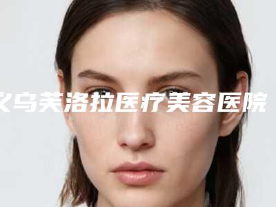 义乌芙洛拉医疗美容医院收费标准完整-肖开颜医生简介