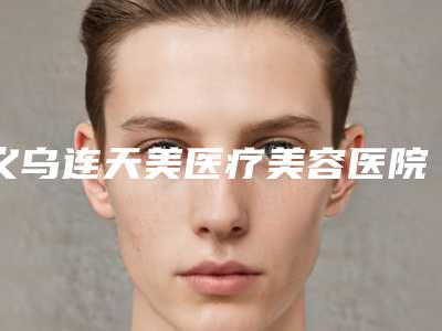 义乌连天美医疗美容医院有限公司价格表2025公开附嘴唇打玻尿酸案例