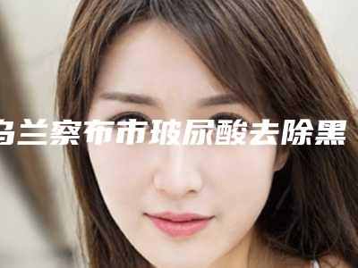 乌兰察布市玻尿酸去除黑眼圈项目价格表(收费标准)公示-乌兰察布市玻尿酸去除黑眼圈价格行情