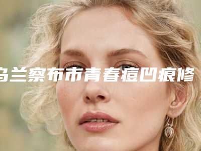 乌兰察布市青春痘凹痕修复医院上榜名单名气传播-乌兰察布市青春痘凹痕修复整形医院