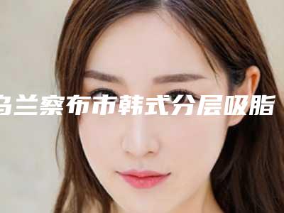 乌兰察布市韩式分层吸脂手术哪里整形医院好(乌兰察布美尚美医学美容门诊部大家都说技术好)