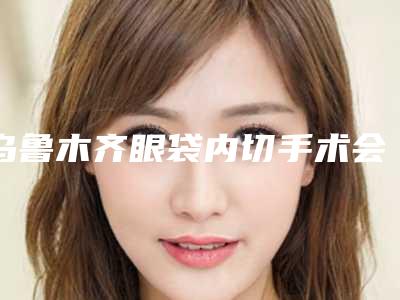 乌鲁木齐眼袋内切手术会有后遗症么