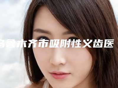 乌鲁木齐市吸附性义齿医生在榜清单前十名专业介绍-乌鲁木齐市王春利口腔医生