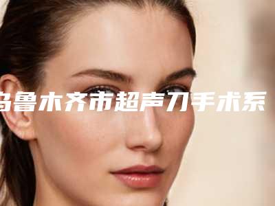 乌鲁木齐市超声刀手术系统医院上榜名单前十位挨个点评(乌鲁木齐梵宇聚美医疗美容整形诊所医生力推)