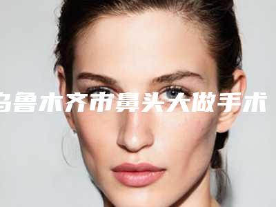 乌鲁木齐市鼻头大做手术医院在榜清单前十位优势分析-乌鲁木齐市鼻头大做手术整形医院