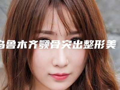 乌鲁木齐颚骨突出整形美容医院排名前十_乌鲁木齐最好的整容整形医院