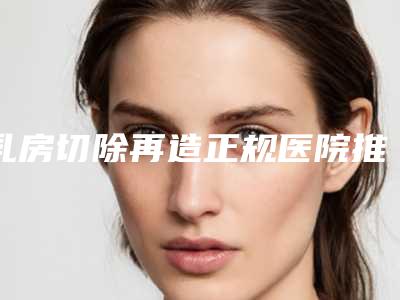 乳房切除再造正规医院推荐:乳房切除再造医院前30名实力选出