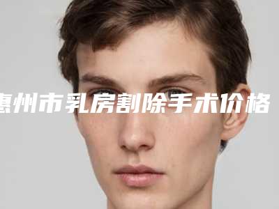 惠州市乳房割除手术价格收费表全新一期出炉-惠州市乳房割除手术医院便宜是多少钱