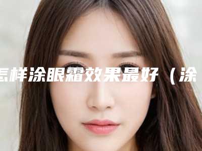 怎样涂眼霜效果最好(涂眼霜有什么好处,怎么使用)