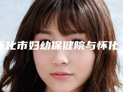 怀化市妇幼保健院与怀化迷尚医疗美容门诊部技术PK哪家好