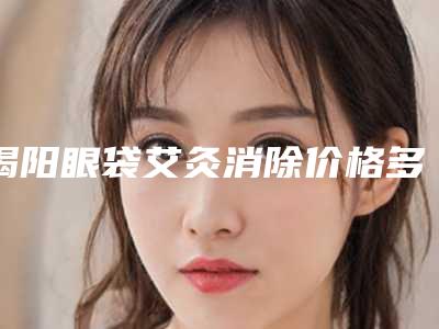 揭阳眼袋艾灸消除价格多少钱 会反弹吗