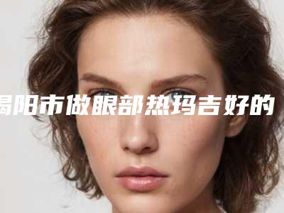 揭阳市做眼部热玛吉好的医院(揭阳华美医疗美容整形医院选择不亏)