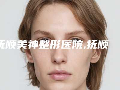 抚顺美神整形医院,抚顺阳光医疗美容诊所2025排名实力PK