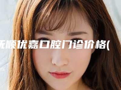 抚顺优嘉口腔门诊价格(价目)表2025及专家一览附地包天做牙齿矫正案例