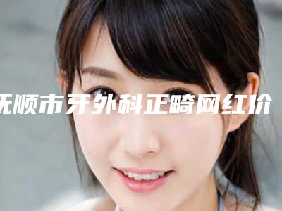 抚顺市牙外科正畸网红价格表火辣分享(近6个月均价为:14222元)