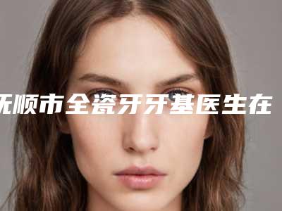 抚顺市全瓷牙牙基医生在榜清单前十强哪位技术棒-抚顺市刘铁明口腔医生