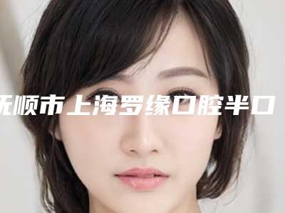 抚顺市上海罗缘口腔半口种植医院上榜清单十强哪里好(抚顺兰海口腔门诊部(抚顺总店)榜上理由可查)