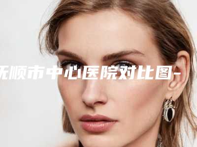 抚顺市中心医院对比图-推荐韩冬雪医生,任丽萍医生