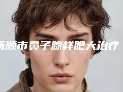 抚顺市鼻子腺样肥大治疗费用表明细详细在此(抚顺市鼻子腺样肥大治疗美容价格大概多少)