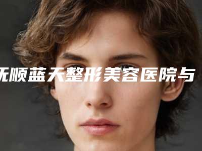 抚顺蓝天整形美容医院与抚顺蓝天医美诊所口碑实力强强比拼