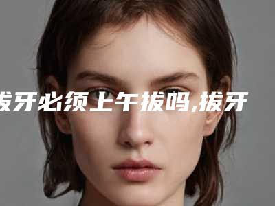拔牙必须上午拔吗,拔牙十大禁忌症