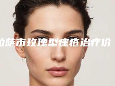 拉萨市玫瑰型痤疮治疗价格(费用)清单全新发布-拉萨市玫瑰型痤疮治疗费用要多少钱呢