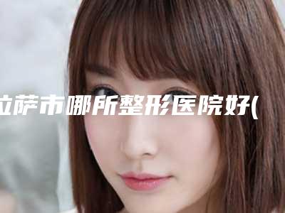 拉萨市哪所整形医院好(中国人民解放军西藏军区总医院实力锁定榜一_推荐收藏)