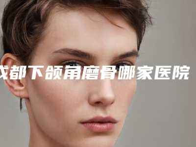 成都下颌角磨骨哪家医院好?值得大家选择和收藏