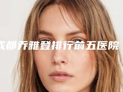 成都乔雅登排行前五医院前三医院都来报道!