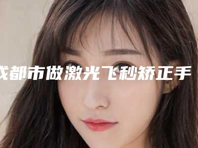 成都市做激光飞秒矫正手术好的医院(四川省人民医院医疗集团新丽美整形医疗美容医院名列前茅~)