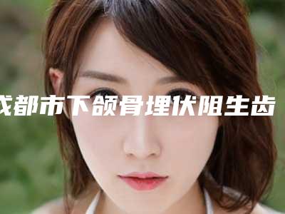 成都市下颌骨埋伏阻生齿价格表(费用)均价一览-成都市下颌骨埋伏阻生齿价格