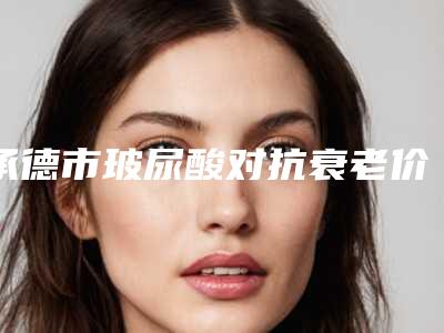 承德市玻尿酸对抗衰老价格一览-承德市玻尿酸对抗衰老价钱多少