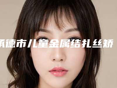 承德市儿童金属结扎丝矫正医院上榜清单前10名大全汇总(承德市儿童金属结扎丝矫正口腔医院排名前十医)