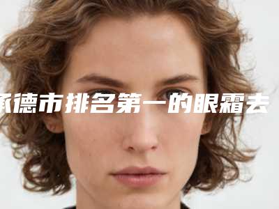 承德市排名第一的眼霜去泪沟医院(欧亚圣美医疗美容门诊部连续上榜)