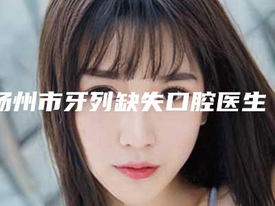 扬州市牙列缺失口腔医生上榜清单十强名单角逐-扬州市牙列缺失医生稳居口碑前三
