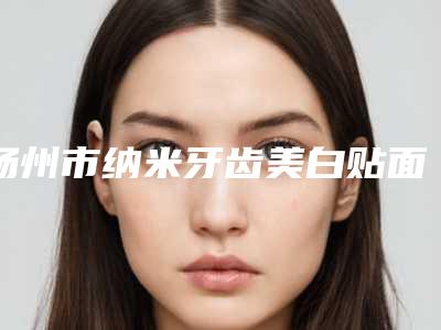 扬州市纳米牙齿美白贴面医院在榜名单精品机构汇总（扬州菲特口腔连锁家家技术强）