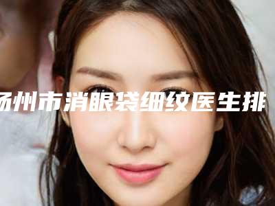 扬州市消眼袋细纹医生排名榜哪位更正规-扬州市消眼袋细纹医生