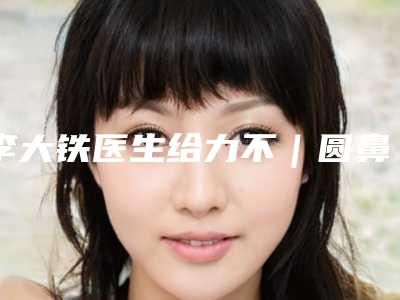 李大铁医生给力不|圆鼻头尖鼻头|附遵义医学院附院医疗美容医院价格表