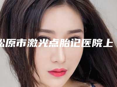 松原市激光点胎记医院上榜清单top10首发上新-松原市激光点胎记整形医院