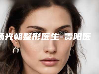 杨光朝整形医生-贵阳医学院第二附属医院整形美容科杨光朝医师全城风靡深入了解