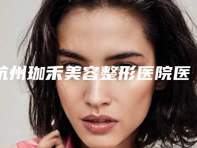 杭州珈禾美容整形医院医生哪个比较好-价格收费表有名全新版曝光一览