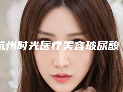 杭州时光医疗美容玻尿酸价格一览,专业医生为你打造美丽容颜